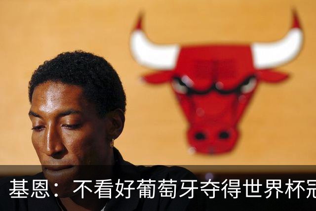 基恩：不看好葡萄牙夺得世界杯冠军，法国是最大热门